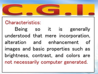 Characteristics:
Being so it is generally
understood that mere incorporation,
alteration and enhancement of
images and basic properties such as
brightness, contrast, and colors are
not necessarily computer generated.
 