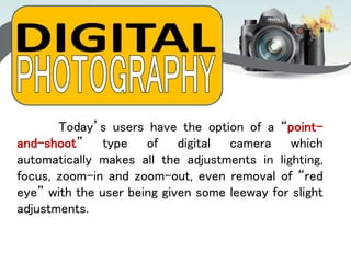 Today’s users have the option of a “point-
and-shoot” type of digital camera which
automatically makes all the adjustments in lighting,
focus, zoom-in and zoom-out, even removal of “red
eye” with the user being given some leeway for slight
adjustments.
 