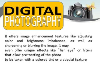 It offers image enhancement features like adjusting
color and brightness imbalances, as well as
sharpening or blurring the image. It may
even offer unique effects like “fish eye” or filters
that allow pre-setting of the photo
to be taken with a colored tint or a special texture
 