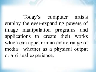 Today’s computer artists
employ the ever-expanding powers of
image manipulation programs and
applications to create their works
which can appear in an entire range of
media—whether as a physical output
or a virtual experience.
 