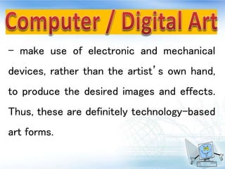 - make use of electronic and mechanical
devices, rather than the artist’s own hand,
to produce the desired images and effects.
Thus, these are definitely technology-based
art forms.
 