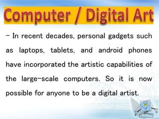 - In recent decades, personal gadgets such
as laptops, tablets, and android phones
have incorporated the artistic capabilities of
the large-scale computers. So it is now
possible for anyone to be a digital artist.
 