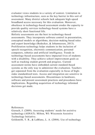 evaluator views students in a variety of context. Limitation in
technology infrastructure, seen as the key barrier in this sort of
assessment. Many district schools lack adequate high-speed
broadband access necessary for this evaluation. Moreover,
obsolesce in technology-based assessment erodes the capacity to
provide quality services technology-based systems have a
relatively short functional life.
Holistic assessments are the best in technology-based
assessments. They incorporate software control in presentation,
conceptual models or algorithms, decision-making based rules
and expert knowledge (Redecker, & Johannessen, 2013).
Proliferation technology helps students in the inclusion of
speech recognition, electronic communication, personal
computers, robotics and artificial intelligence. Trends in
technology-based assessments have impacted lives of students
with a disability. They achieve school improvement goals as
well as tracking student growth and progress. Current
assessment norms have embedded current standard-based
systems as the only way to administer the evaluation. Teachers
get separated from the evaluation especially in focus of high-
stake standardized tests. Access and integration are sensitive in
technology-based assessments. Discontinues in hardware,
software and present assessment practices and procedures have
implications. Regarding acquisition of technology informed
decisions get made.
References
Gierach, J. (2009). Assessing students’ needs for assistive
technology (ASNAT). Milton, WI: Wisconsin Assistive
Technology Initiative.
Goldsmith, T. R., & LeBlanc, L. A. (2004). Use of technology
 