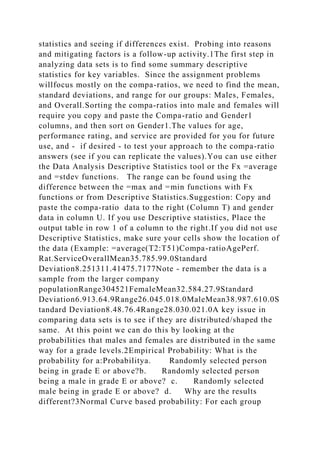 statistics and seeing if differences exist. Probing into reasons
and mitigating factors is a follow-up activity.1The first step in
analyzing data sets is to find some summary descriptive
statistics for key variables. Since the assignment problems
willfocus mostly on the compa-ratios, we need to find the mean,
standard deviations, and range for our groups: Males, Females,
and Overall.Sorting the compa-ratios into male and females will
require you copy and paste the Compa-ratio and Gender1
columns, and then sort on Gender1.The values for age,
performance rating, and service are provided for you for future
use, and - if desired - to test your approach to the compa-ratio
answers (see if you can replicate the values).You can use either
the Data Analysis Descriptive Statistics tool or the Fx =average
and =stdev functions. The range can be found using the
difference between the =max and =min functions with Fx
functions or from Descriptive Statistics.Suggestion: Copy and
paste the compa-ratio data to the right (Column T) and gender
data in column U. If you use Descriptive statistics, Place the
output table in row 1 of a column to the right.If you did not use
Descriptive Statistics, make sure your cells show the location of
the data (Example: =average(T2:T51)Compa-ratioAgePerf.
Rat.ServiceOverallMean35.785.99.0Standard
Deviation8.251311.41475.7177Note - remember the data is a
sample from the larger company
populationRange304521FemaleMean32.584.27.9Standard
Deviation6.913.64.9Range26.045.018.0MaleMean38.987.610.0S
tandard Deviation8.48.76.4Range28.030.021.0A key issue in
comparing data sets is to see if they are distributed/shaped the
same. At this point we can do this by looking at the
probabilities that males and females are distributed in the same
way for a grade levels.2Empirical Probability: What is the
probability for a:Probabilitya. Randomly selected person
being in grade E or above?b. Randomly selected person
being a male in grade E or above? c. Randomly selected
male being in grade E or above? d. Why are the results
different?3Normal Curve based probability: For each group
 