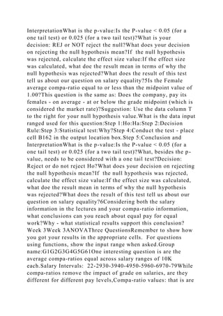 InterpretationWhat is the p-value:Is the P-value < 0.05 (for a
one tail test) or 0.025 (for a two tail test)?What is your
decision: REJ or NOT reject the null?What does your decision
on rejecting the null hypothesis mean?If the null hypothesis
was rejected, calculate the effect size value:If the effect size
was calculated, what doe the result mean in terms of why the
null hypothesis was rejected?What does the result of this test
tell us about our question on salary equality?5Is the Female
average compa-ratio equal to or less than the midpoint value of
1.00?This question is the same as: Does the company, pay its
females - on average - at or below the grade midpoint (which is
considered the market rate)?Suggestion: Use the data column T
to the right for your null hypothesis value.What is the data input
ranged used for this question:Step 1:Ho:Ha:Step 2:Decision
Rule:Step 3:Statistical test:Why?Step 4:Conduct the test - place
cell B162 in the output location box.Step 5:Conclusion and
InterpretationWhat is the p-value:Is the P-value < 0.05 (for a
one tail test) or 0.025 (for a two tail test)?What, besides the p-
value, needs to be considered with a one tail test?Decision:
Reject or do not reject Ho?What does your decision on rejecting
the null hypothesis mean?If the null hypothesis was rejected,
calculate the effect size value:If the effect size was calculated,
what doe the result mean in terms of why the null hypothesis
was rejected?What does the result of this test tell us about our
question on salary equality?6Considering both the salary
information in the lectures and your compa-ratio information,
what conclusions can you reach about equal pay for equal
work?Why - what statistical results support this conclusion?
Week 3Week 3ANOVAThree QuestionsRemember to show how
you got your results in the appropriate cells. For questions
using functions, show the input range when asked.Group
name:G1G2G3G4G5G61One interesting question is are the
average compa-ratios equal across salary ranges of 10K
each.Salary Intervals: 22-2930-3940-4950-5960-6970-79While
compa-ratios remove the impact of grade on salaries, are they
different for different pay levels,Compa-ratio values: that is are
 