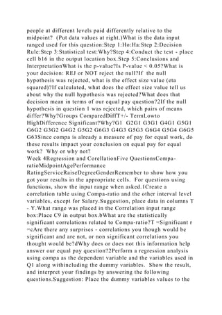 people at different levels paid differently relative to the
midpoint? (Put data values at right.)What is the data input
ranged used for this question:Step 1:Ho:Ha:Step 2:Decision
Rule:Step 3:Statistical test:Why?Step 4:Conduct the test - place
cell b16 in the output location box.Step 5:Conclusions and
InterpretationWhat is the p-value?Is P-value < 0.05?What is
your decision: REJ or NOT reject the null?If the null
hypothesis was rejected, what is the effect size value (eta
squared)?If calculated, what does the effect size value tell us
about why the null hypothesis was rejected?What does that
decision mean in terms of our equal pay question?2If the null
hypothesis in question 1 was rejected, which pairs of means
differ?Why?Groups ComparedDiffT+/- TermLowto
HighDifference Significant?Why?G1 G2G1 G3G1 G4G1 G5G1
G6G2 G3G2 G4G2 G5G2 G6G3 G4G3 G5G3 G6G4 G5G4 G6G5
G63Since compa is already a measure of pay for equal work, do
these results impact your conclusion on equal pay for equal
work? Why or why not?
Week 4Regression and CorellationFive QuestionsCompa-
ratioMidpointAgePerformance
RatingServiceRaiseDegreeGenderRemember to show how you
got your results in the appropriate cells. For questions using
functions, show the input range when asked.1Create a
correlation table using Compa-ratio and the other interval level
variables, except for Salary.Suggestion, place data in columns T
- Y.What range was placed in the Correlation input range
box:Place C9 in output box.bWhat are the statistically
significant correlations related to Compa-ratio?T =Significant r
=cAre there any surprises - correlations you though would be
significant and are not, or non significant correlations you
thought would be?dWhy does or does not this information help
answer our equal pay question?2Perform a regression analysis
using compa as the dependent variable and the variables used in
Q1 along withincluding the dummy variables. Show the result,
and interpret your findings by answering the following
questions.Suggestion: Place the dummy variables values to the
 
