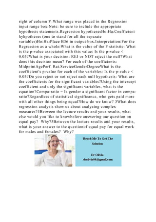 right of column Y.What range was placed in the Regression
input range box:Note: be sure to include the appropriate
hypothesis statements.Regression hypothesesHo:Ha:Coefficient
hyhpotheses (one to stand for all the separate
variables)Ho:Ha:Place B36 in output box.Interpretation:For the
Regression as a whole:What is the value of the F statistic: What
is the p-value associated with this value: Is the p-value <
0.05?What is your decision: REJ or NOT reject the null?What
does this decision mean? For each of the coefficients:
MidpointAgePerf. Rat.ServiceGenderDegreeWhat is the
coefficient's p-value for each of the variables: Is the p-value <
0.05?Do you reject or not reject each null hypothesis: What are
the coefficients for the significant variables?Using the intercept
coefficient and only the significant variables, what is the
equation?Compa-ratio = Is gender a significant factor in compa-
ratio?Regardless of statistical significance, who gets paid more
with all other things being equal?How do we know? 3What does
regression analysis show us about analyzing complex
measures?4Between the lecture results and your results, what
else would you like to knowbefore answering our question on
equal pay? Why?5Between the lecture results and your results,
what is your answer to the questionof equal pay for equal work
for males and females? Why?
 