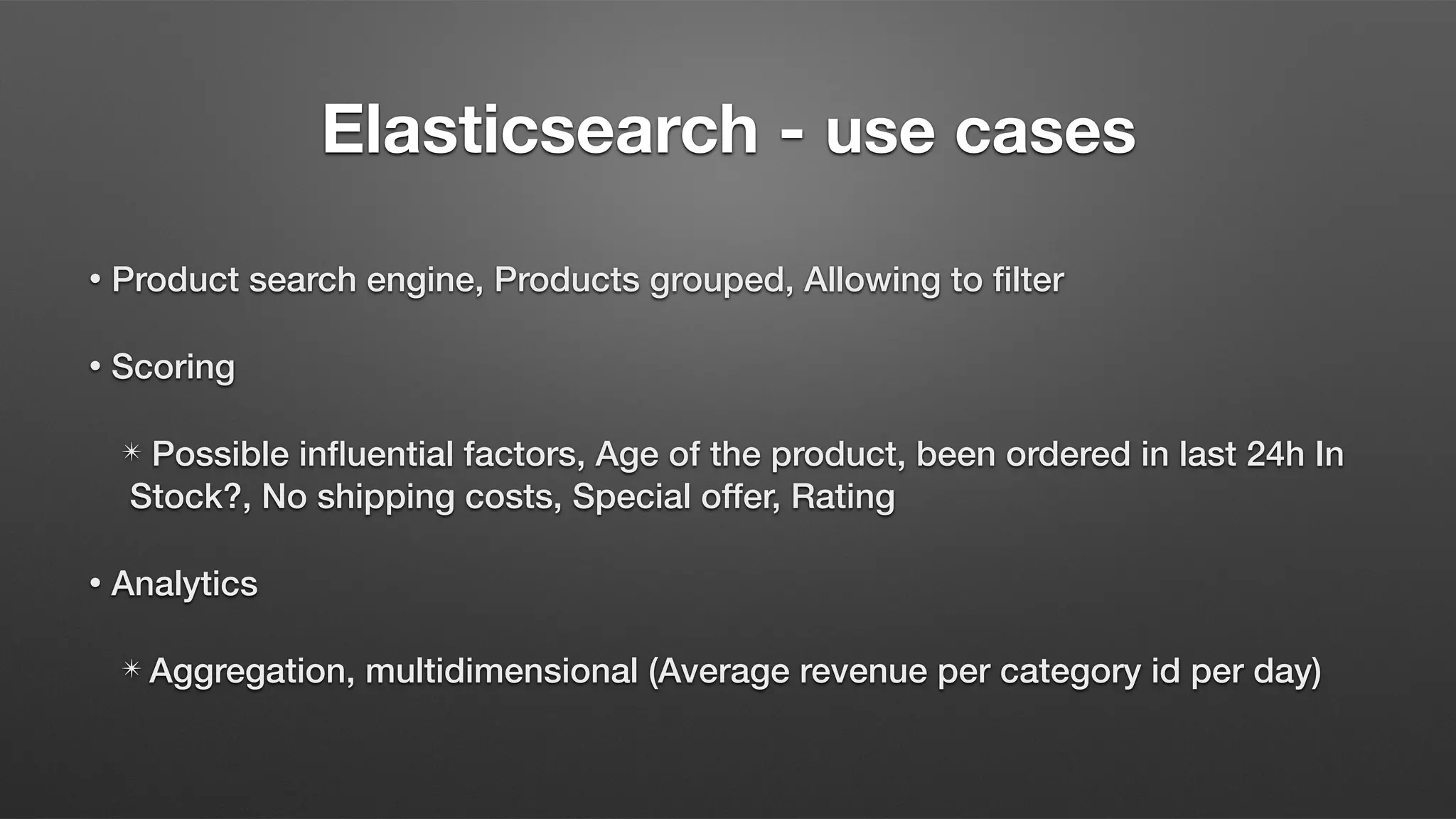 Elasticsearch - use cases
• Product search engine, Products grouped, Allowing to filter
• Scoring
✴ Possible influential factors, Age of the product, been ordered in last 24h In
Stock?, No shipping costs, Special offer, Rating
• Analytics
✴ Aggregation, multidimensional (Average revenue per category id per day)
