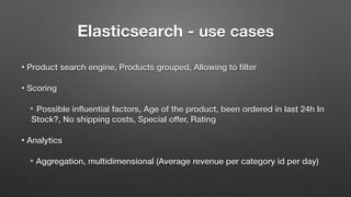 Elasticsearch - use cases
• Product search engine, Products grouped, Allowing to filter
• Scoring
✴ Possible influential factors, Age of the product, been ordered in last 24h In
Stock?, No shipping costs, Special offer, Rating
• Analytics
✴ Aggregation, multidimensional (Average revenue per category id per day)