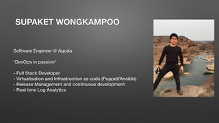 SUPAKET WONGKAMPOO
Software Engineer @ Agoda
*DevOps in passion*
- Full Stack Developer
- Virtualisation and Infrastruction as code (Puppet/Ansible)
- Release Management and continuous development
- Real time Log Analytics