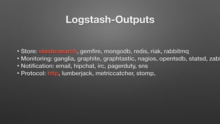 Logstash-Outputs
• Store: elasticsearch, gemfire, mongodb, redis, riak, rabbitmq
• Monitoring: ganglia, graphite, graphtastic, nagios, opentsdb, statsd, zabb
• Notification: email, hipchat, irc, pagerduty, sns
• Protocol: http, lumberjack, metriccatcher, stomp,