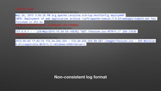 Non-consistent log format
TOMCAT LOGS
A typical tomcat server startup log entry will look like this:
May 24, 2015 3:56:26 PM org.apache.catalina.startup.HostConfig deployWAR
INFO: Deployment of web application archive softapache-tomcat-7.0.62webappssample.war has
finished in 253 ms
APACHE ACCESS LOGS – COMBINED LOG FORMAT
A typical Apache access log entry will look like this:
127.0.0.1 - - [24/May/2015:15:54:59 +0530] "GET /favicon.ico HTTP/1.1" 200 21630
IIS LOGS
A typical IIS log entry will look like this:
2012-05-02 17:42:15 172.24.255.255 - 172.20.255.255 80 GET /images/favicon.ico - 200 Mozilla/
4.0+(compatible;MSIE+5.5;+Windows+2000+Server)
 