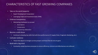 CHARACTERISTICS OF FAST GROWING COMPANIES
• Take on the world (exports)
• Export Development Corporation
• Leveraging Trade and Investment deals (FIPA)
• Embrace transparency
• Motivating employees to succeed
• Stock Options
• Compensation
• Empowering collaboration
• Become a skills factor
• Continue to develop key skills that will drive performance (IT, Supply Chain, Pragmatic Marketing, etc.)
• Cultivate resilience
• Those that adjust to changes survive prosper and those that do not are gone
• Build with a big mind
• Constantly review business processes to ensure efficiency, controls and effectiveness are enforced.
 