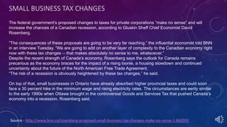 SMALL BUSINESS TAX CHANGES
Source - http://www.bnn.ca/rosenberg-proposed-small-business-tax-changes-make-no-sense-1.860591
The federal government’s proposed changes to taxes for private corporations “make no sense” and will
increase the chances of a Canadian recession, according to Gluskin Sheff Chief Economist David
Rosenberg.
“The consequences of these proposals are going to be very far reaching,” the influential economist told BNN
in an interview Tuesday. “We are going to add on another layer of complexity to the Canadian economy right
now with these tax changes -- that makes absolutely no sense to me, whatsoever.”
Despite the recent strength of Canada’s economy, Rosenberg says the outlook for Canada remains
precarious as the economy braces for the impact of a rising loonie, a housing slowdown and continued
uncertainty about the future of the North American Free Trade Agreement.
“The risk of a recession is obviously heightened by these tax changes,” he said.
On top of that, small businesses in Ontario have already absorbed higher provincial taxes and could soon
face a 30 percent hike in the minimum wage and rising electricity rates. The circumstances are eerily similar
to the early 1990s when Ottawa brought in the controversial Goods and Services Tax that pushed Canada’s
economy into a recession, Rosenberg said.
 