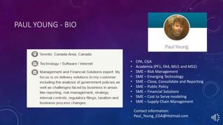 PAUL YOUNG - BIO
• CPA, CGA
• Academia (PF1, FA4, MU1 and MS2)
• SME – Risk Management
• SME – Emerging Technology
• SME – Close, Consolidate and Reporting
• SME – Public Policy
• SME – Financial Solutions
• SME – Cost to Serve modeling
• SME – Supply Chain Management
Contact information:
Paul_Young_CGA@Hotmail.com
 