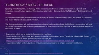 TECHNOLOGY / BLOG - TRUDEAU
Source - https://www.canadianmanufacturing.com/financing/innovation-network-in-ontario-to-help-create-18k-jobs-231162/
Speaking in Kitchener, Ont., on Tuesday, Prime Minister Justin Trudeau said the investment in a growth and
innovation network brings together three top innovation hubs – Communitech, MaRS Discovery District, and Invest
Ottawa.
As part of the investment, Communitech will receive $18 million, MaRS Discovery District will receive $17.5 million,
and Invest Ottawa will receive $16.9 million.
The three organizations will pool resources to create and implement the Scale-Up Platform, a venture that will help
30 Ontario companies scale up and achieve revenues of $100 million or more by 2024, as well as provide services to
thousands of others.
• Government role is not to pick and choose winners and losers
• The above handouts do not deal with systemic issues facing businesses across Canada, i.e. hikes to CPP, forced
carbon tax (applies to power generation), more red tape, etc., -
https://www.slideshare.net/paulyoungcga/business-competitivesness-canada-march-2019
• I support innovation centers, but those innovation centers should be at all post-secondary institutions.
 