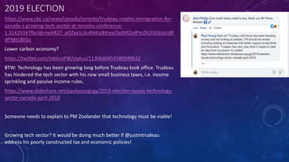 2019 ELECTION
https://www.cbc.ca/news/canada/toronto/trudeau-credits-immigration-for-
canada-s-growing-tech-sector-at-toronto-conference-
1.5142924?fbclid=IwAR27_pOZxa1cXuRNKsI8ItiexjTadMI2nIPmZ62t5DjcpUdF
dP9BtSBlISo
Lower carbon economy?
https://twitter.com/inklessPW/status/1130640454586949632
BTW: Technology has been growing long before Trudeau took office. Trudeau
has hindered the tech sector with his new small business taxes, i.e. income
sprinkling and passive income rules.
https://www.slideshare.net/paulyoungcga/2019-election-issues-technology-
sector-canada-april-2019
Someone needs to explain to PM Zoolander that technology must be viable!
Growing tech sector? It would be doing much better if @justintrudeau
address his poorly constructed tax and economic policies!
 
