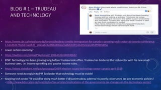 BLOG # 1 – TRUDEAU
AND TECHNOLOGY
• https://www.cbc.ca/news/canada/toronto/trudeau-credits-immigration-for-canada-s-growing-tech-sector-at-toronto-conference-
1.5142924?fbclid=IwAR27_pOZxa1cXuRNKsI8ItiexjTadMI2nIPmZ62t5DjcpUdFdP9BtSBlISo
• Lower carbon economy?
• https://twitter.com/inklessPW/status/1130640454586949632
• BTW: Technology has been growing long before Trudeau took office. Trudeau has hindered the tech sector with his new small
business taxes, i.e. income sprinkling and passive income rules.
• https://www.slideshare.net/paulyoungcga/2019-election-issues-technology-sector-canada-april-2019
• Someone needs to explain to PM Zoolander that technology must be viable!
• Growing tech sector? It would be doing much better if @justintrudeau address his poorly constructed tax and economic policies!
- https://www.bdo.ca/en-ca/insights/tax/tax-articles/implications-of-the-governments-tax-changes-on-the-technology-sector/
 