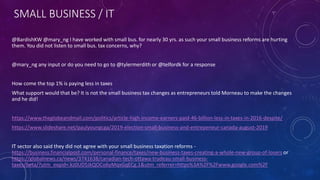 SMALL BUSINESS / IT
@BardishKW @mary_ng I have worked with small bus. for nearly 30 yrs. as such your small business reforms are hurting
them. You did not listen to small bus. tax concerns, why?
@mary_ng any input or do you need to go to @tylermerdith or @telfordk for a response
How come the top 1% is paying less in taxes
What support would that be? It is not the small business tax changes as entrepreneurs told Morneau to make the changes
and he did!
https://www.theglobeandmail.com/politics/article-high-income-earners-paid-46-billion-less-in-taxes-in-2016-despite/
https://www.slideshare.net/paulyoungcga/2019-election-small-business-and-entrepeneur-canada-august-2019
IT sector also said they did not agree with your small business taxation reforms -
https://business.financialpost.com/personal-finance/taxes/new-business-taxes-creating-a-whole-new-group-of-losers or
https://globalnews.ca/news/3741638/canadian-tech-ottawa-trudeau-small-business-
taxes/beta/?utm_expid=.kz0UD5JkQOCo6yMqxGqECg.1&utm_referrer=https%3A%2F%2Fwww.google.com%2F
 