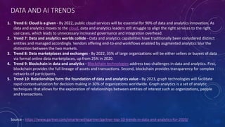 DATA AND AI TRENDS
Source - https://www.gartner.com/smarterwithgartner/gartner-top-10-trends-in-data-and-analytics-for-2020/
1. Trend 6: Cloud is a given - By 2022, public cloud services will be essential for 90% of data and analytics innovation. As
data and analytics moves to the cloud, data and analytics leaders still struggle to align the right services to the right
use cases, which leads to unnecessary increased governance and integration overhead.
2. Trend 7: Data and analytics worlds collide - Data and analytics capabilities have traditionally been considered distinct
entities and managed accordingly. Vendors offering end-to-end workflows enabled by augmented analytics blur the
distinction between the two markets.
3. Trend 8: Data marketplaces and exchanges - By 2022, 35% of large organizations will be either sellers or buyers of data
via formal online data marketplaces, up from 25% in 2020.
4. Trend 9: Blockchain in data and analytics - Blockchain technologies address two challenges in data and analytics. First,
blockchain provides the full lineage of assets and transactions. Second, blockchain provides transparency for complex
networks of participants.
5. Trend 10: Relationships form the foundation of data and analytics value - By 2023, graph technologies will facilitate
rapid contextualization for decision making in 30% of organizations worldwide. Graph analytics is a set of analytic
techniques that allows for the exploration of relationships between entities of interest such as organizations, people
and transactions.
 