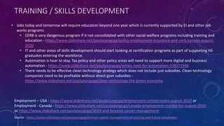TRAINING / SKILLS DEVELOPMENT
Source - https://www.slideshare.net/paulyoungcga/human-capital-management-of-existing-and-future-employees
Employment – USA - https://www.slideshare.net/paulyoungcga/employment-united-states-august-2020 or
Employment - Canada - https://www.slideshare.net/paulyoungcga/canada-employment-market-for-august-2020
or https://www.slideshare.net/paulyoungcga/2019-and-beyond-career-management
• Jobs today and tomorrow will require education beyond one year which is currently supported by EI and other job
works programs
• CERB is very dangerous program if it not consolidated with other social welfare programs including training and
education - https://www.slideshare.net/paulyoungcga/policy-employment-insurance-and-cerb-canada-august-
2020
• IT and other areas of skills development should start looking at certification programs as part of supporting HS
graduates entering the workforce.
• Automation is hear to stay. Tax policy and other policy areas will need to support more digital and business
automation - https://www.slideshare.net/paulyoungcga/whats-next-for-automation-238371946
• There needs to be effective clean technology strategy which does not include just subsidies. Clean technology
companies need to be profitable without direct govt subsidies -
https://www.slideshare.net/paulyoungcga/clean-technology-the-green-economy
 