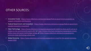 OTHER SOURCES:
• Innovation Funds - https://www.slideshare.net/paulyoungcga/federal-government-programs-to-
support-innovation-and-business
• Federal Government and Innovation - https://www.slideshare.net/paulyoungcga/federal-goverment-
canada-innovation-investment
• Clean Technology - https://www.slideshare.net/paulyoungcga/world-needs-to-clean-up-its-act-as-it-
relates-to-the-environment-march-2017 or https://www.slideshare.net/paulyoungcga/government-
policy-clean-and-green-technology-canada or https://www.slideshare.net/paulyoungcga/green-
economy-clean-technology-whats-next
• Global Economy - https://www.slideshare.net/paulyoungcga/what-is-next-for-the-global-economy-
august-2020
 