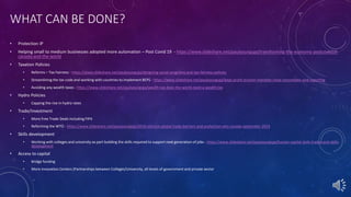 WHAT CAN BE DONE?
• Protection IP
• Helping small to medium businesses adopted more automation – Post Covid 19 - https://www.slideshare.net/paulyoungcga/transforming-the-economy-postcovid19-
canada-and-the-world
• Taxation Policies
• Reforms – Tax Fairness - https://www.slideshare.net/paulyoungcga/designing-social-programs-and-tax-fairness-policies
• Streamlining the tax code and working with countries to implement BEPS - https://www.slideshare.net/paulyoungcga/beps-profit-erosion-mandate-close-consolidate-and-reporting
• Avoiding any wealth taxes - https://www.slideshare.net/paulyoungcga/wealth-tax-does-the-world-need-a-wealth-tax
• Hydro Policies
• Capping the rise in hydro rates
• Trade/Investment
• More Free Trade Deals including FIPA
• Reforming the WTO - https://www.slideshare.net/paulyoungcga/2019-election-global-trade-barriers-and-protection-wto-canada-september-2019
• Skills development
• Working with colleges and university as part building the skills required to support next generation of jobs - https://www.slideshare.net/paulyoungcga/human-capital-skills-trades-and-skills-
development
• Access to capital
• Bridge funding
• More innovation Centers (Partnerships between Colleges/University, all levels of government and private sector
 