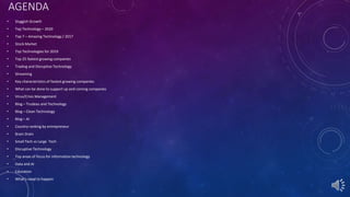 AGENDA
• Sluggish Growth
• Top Technology – 2020
• Top 7 – Amazing Technology / 2017
• Stock Market
• Top Technologies for 2019
• Top 25 fastest growing companies
• Trading and Disruptive Technology
• Streaming
• Key characteristics of fastest growing companies
• What can be done to support up and coming companies
• Virus/Crisis Management
• Blog – Trudeau and Technology
• Blog – Clean Technology
• Blog – AI
• Country ranking by entrepreneur
• Brain Drain
• Small Tech vs Large Tech
• Disruptive Technology
• Top areas of focus for information technology
• Data and AI
• Education
• What’s need to happen
 