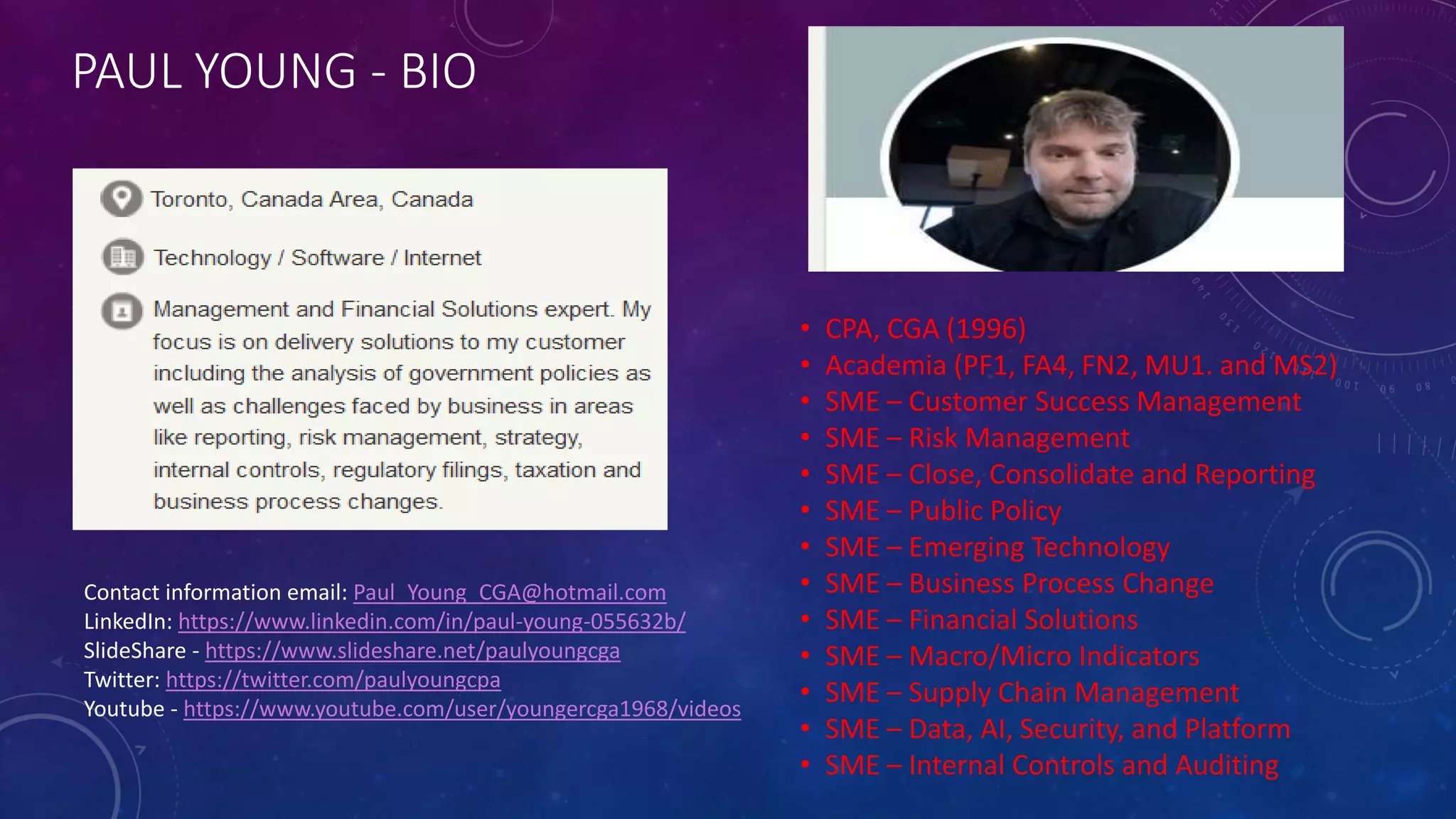 PAUL YOUNG - BIO
• CPA, CGA (1996)
• Academia (PF1, FA4, FN2, MU1. and MS2)
• SME – Customer Success Management
• SME – Risk Management
• SME – Close, Consolidate and Reporting
• SME – Public Policy
• SME – Emerging Technology
• SME – Business Process Change
• SME – Financial Solutions
• SME – Macro/Micro Indicators
• SME – Supply Chain Management
• SME – Data, AI, Security, and Platform
• SME – Internal Controls and Auditing
Contact information email: Paul_Young_CGA@hotmail.com
LinkedIn: https://www.linkedin.com/in/paul-young-055632b/
SlideShare - https://www.slideshare.net/paulyoungcga
Twitter: https://twitter.com/paulyoungcpa
Youtube - https://www.youtube.com/user/youngercga1968/videos
 