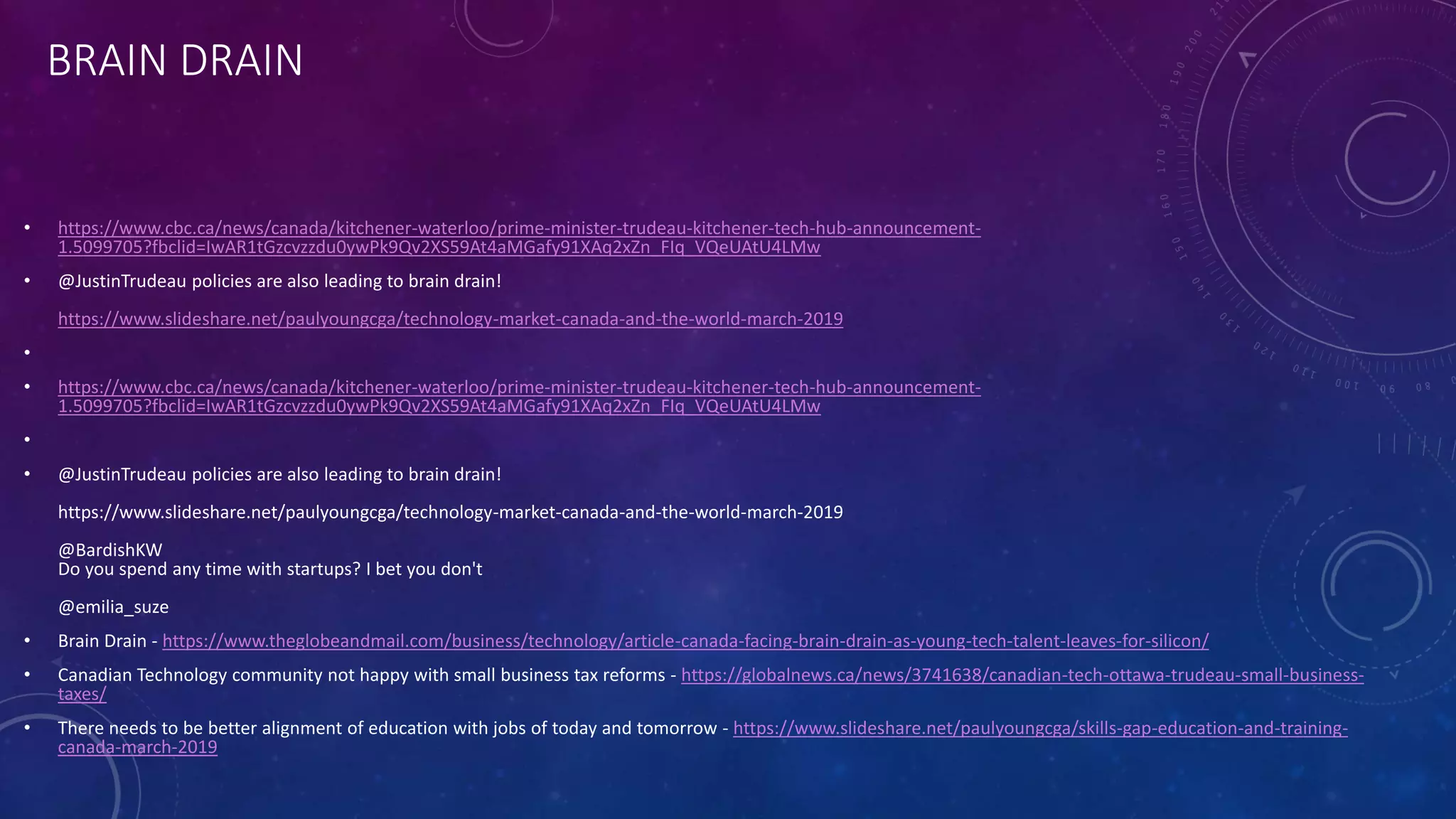 BRAIN DRAIN
• https://www.cbc.ca/news/canada/kitchener-waterloo/prime-minister-trudeau-kitchener-tech-hub-announcement-
1.5099705?fbclid=IwAR1tGzcvzzdu0ywPk9Qv2XS59At4aMGafy91XAq2xZn_FIq_VQeUAtU4LMw
• @JustinTrudeau policies are also leading to brain drain!
https://www.slideshare.net/paulyoungcga/technology-market-canada-and-the-world-march-2019
•
• https://www.cbc.ca/news/canada/kitchener-waterloo/prime-minister-trudeau-kitchener-tech-hub-announcement-
1.5099705?fbclid=IwAR1tGzcvzzdu0ywPk9Qv2XS59At4aMGafy91XAq2xZn_FIq_VQeUAtU4LMw
•
• @JustinTrudeau policies are also leading to brain drain!
https://www.slideshare.net/paulyoungcga/technology-market-canada-and-the-world-march-2019
@BardishKW
Do you spend any time with startups? I bet you don't
@emilia_suze
• Brain Drain - https://www.theglobeandmail.com/business/technology/article-canada-facing-brain-drain-as-young-tech-talent-leaves-for-silicon/
• Canadian Technology community not happy with small business tax reforms - https://globalnews.ca/news/3741638/canadian-tech-ottawa-trudeau-small-business-
taxes/
• There needs to be better alignment of education with jobs of today and tomorrow - https://www.slideshare.net/paulyoungcga/skills-gap-education-and-training-
canada-march-2019
 