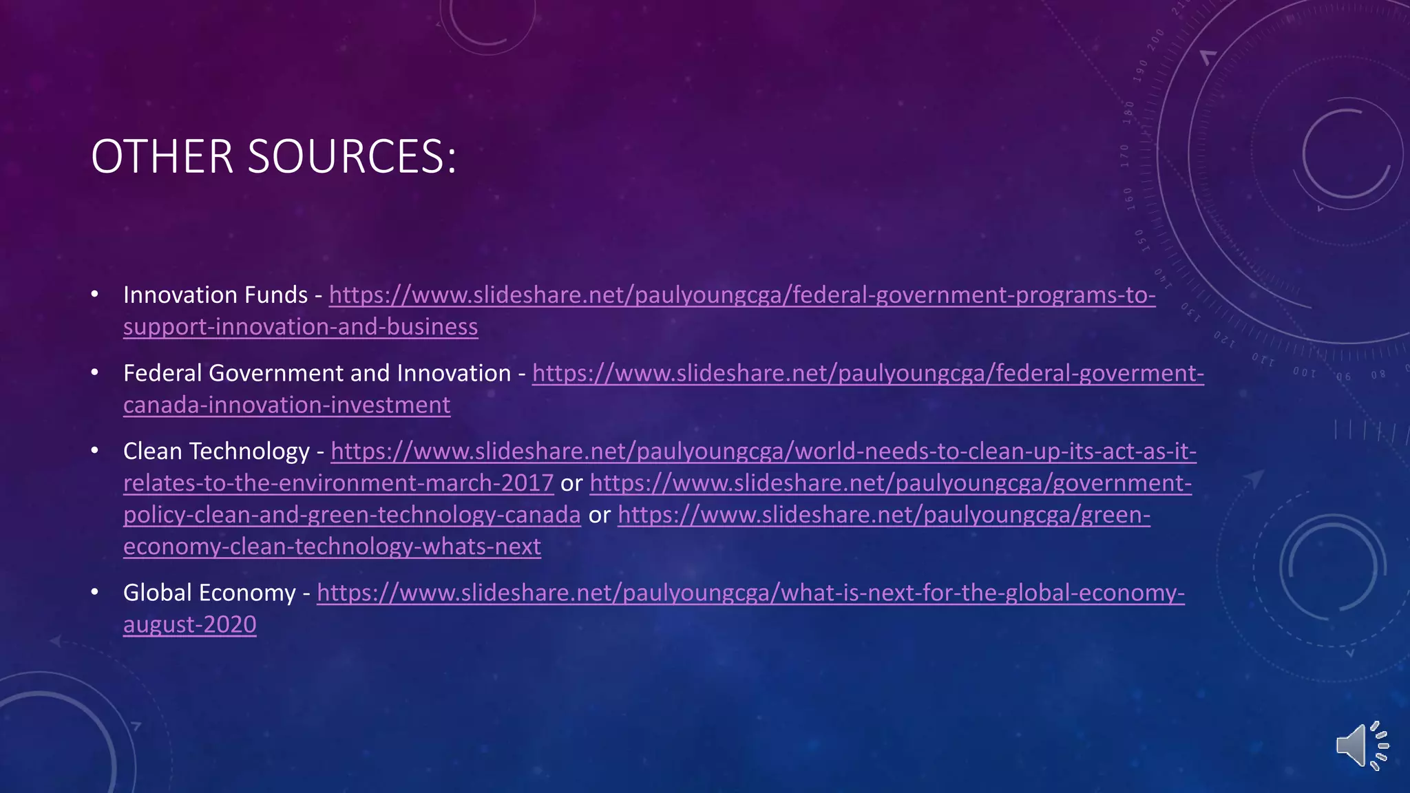 OTHER SOURCES:
• Innovation Funds - https://www.slideshare.net/paulyoungcga/federal-government-programs-to-
support-innovation-and-business
• Federal Government and Innovation - https://www.slideshare.net/paulyoungcga/federal-goverment-
canada-innovation-investment
• Clean Technology - https://www.slideshare.net/paulyoungcga/world-needs-to-clean-up-its-act-as-it-
relates-to-the-environment-march-2017 or https://www.slideshare.net/paulyoungcga/government-
policy-clean-and-green-technology-canada or https://www.slideshare.net/paulyoungcga/green-
economy-clean-technology-whats-next
• Global Economy - https://www.slideshare.net/paulyoungcga/what-is-next-for-the-global-economy-
august-2020
 