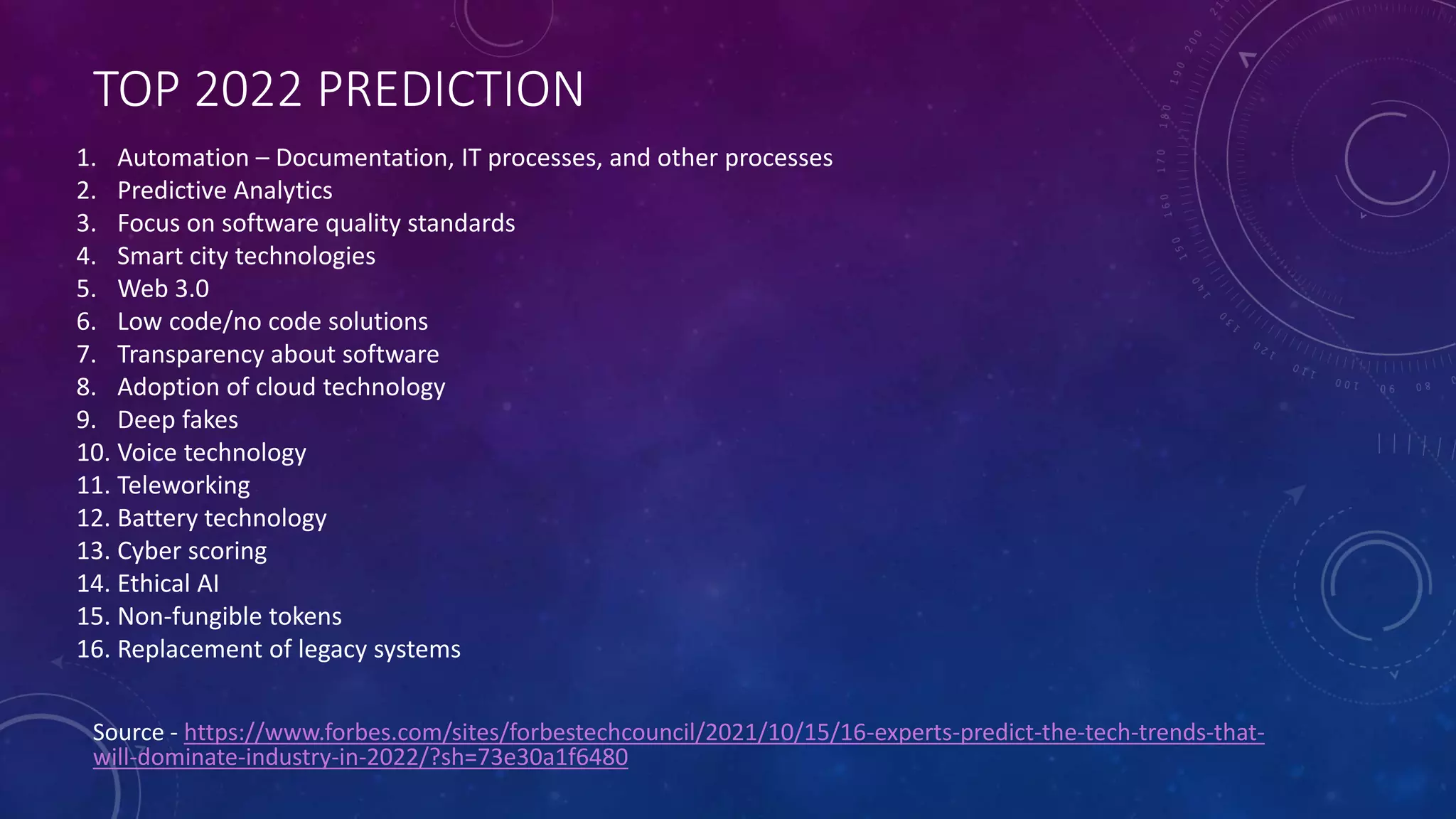 TOP 2022 PREDICTION
Source - https://www.forbes.com/sites/forbestechcouncil/2021/10/15/16-experts-predict-the-tech-trends-that-
will-dominate-industry-in-2022/?sh=73e30a1f6480
1. Automation – Documentation, IT processes, and other processes
2. Predictive Analytics
3. Focus on software quality standards
4. Smart city technologies
5. Web 3.0
6. Low code/no code solutions
7. Transparency about software
8. Adoption of cloud technology
9. Deep fakes
10. Voice technology
11. Teleworking
12. Battery technology
13. Cyber scoring
14. Ethical AI
15. Non-fungible tokens
16. Replacement of legacy systems
 