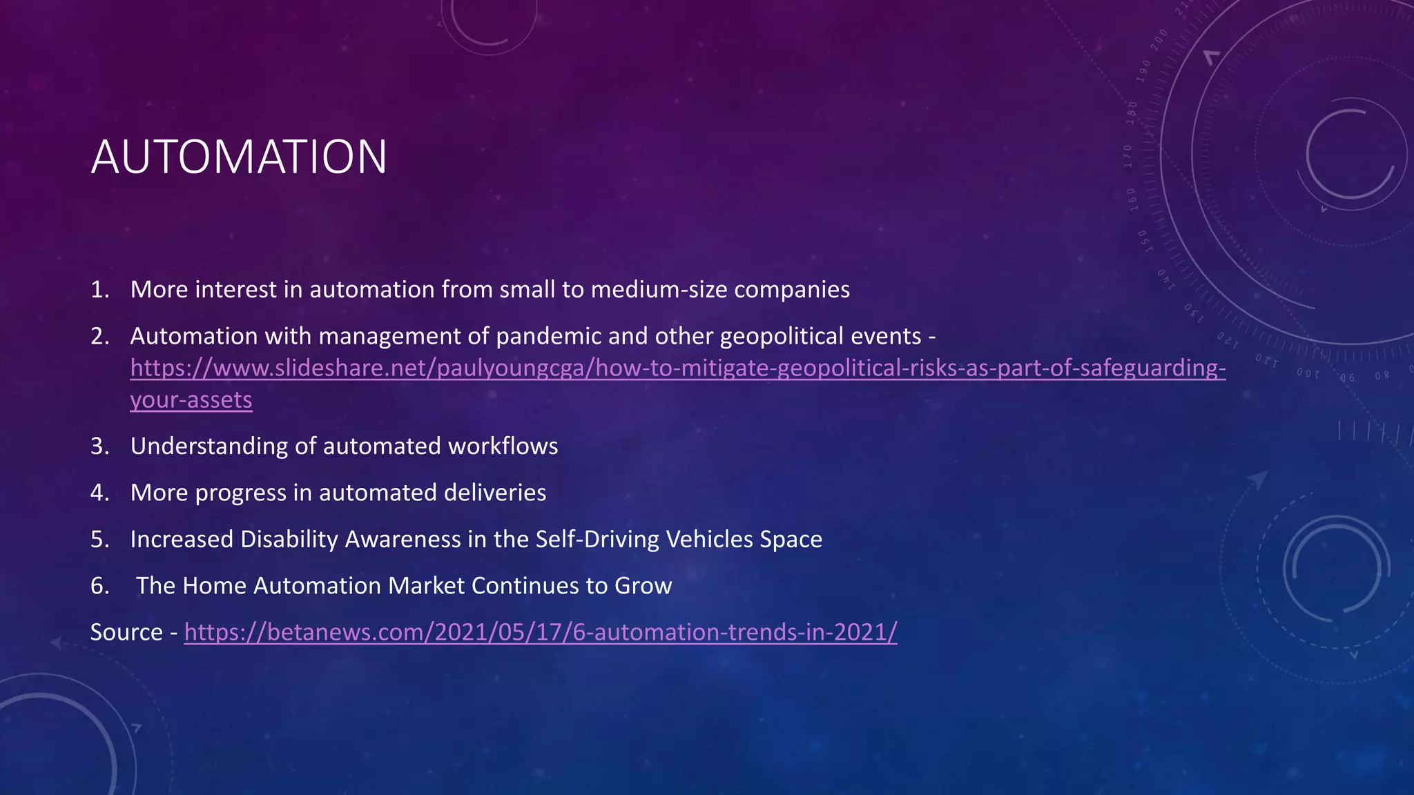 AUTOMATION
1. More interest in automation from small to medium-size companies
2. Automation with management of pandemic and other geopolitical events -
https://www.slideshare.net/paulyoungcga/how-to-mitigate-geopolitical-risks-as-part-of-safeguarding-
your-assets
3. Understanding of automated workflows
4. More progress in automated deliveries
5. Increased Disability Awareness in the Self-Driving Vehicles Space
6. The Home Automation Market Continues to Grow
Source - https://betanews.com/2021/05/17/6-automation-trends-in-2021/
 