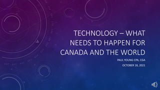 TECHNOLOGY – WHAT
NEEDS TO HAPPEN FOR
CANADA AND THE WORLD
PAUL YOUNG CPA, CGA
OCTOBER 18, 2021
 