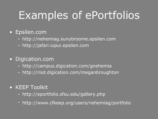 Examples of ePortfolios Epsilen.com http://nehemiag.sunybroome.epsilen.com   http://jafari.iupui.epsilen.com Digication.com http://campus.digication.com/gnehemia http://risd.digication.com/meganbroughton KEEP Toolkit http://eportfolio.sfsu.edu/gallery.php http://www.cfkeep.org/users/nehemiag/portfolio   