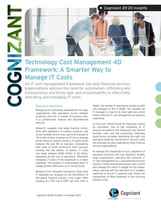 • Cognizant 20-20 Insights

Technology Cost Management 4D
Framework: A Smarter Way to
Manage IT Costs
An IT cost management framework can help financial services
organizations address the need for automation, efficiency and
transparency, and bring rigor and accountability to effectively
allocating and managing IT costs.
Executive Summary
Managing the technology expenditures for large
organizations with operations across multiple
countries, and with a number of business lines,
is a cumbersome, manual and data-intensive
exercise.
Research1 suggests that large financial institutions with operations in multiple countries, and
across multiple service lines, spend an average of
7% to 8% of their revenues on IT. On an average
across financial industry sectors, IT spend varies
between 3% and 4% of revenues. Considering
that some of these institutions have revenues
running into the billions of dollars, IT costs
can range between $500 million to $2 billion,
depending on the size of operations. Effectively
managing IT costs of this magnitude is a major
challenge. The problem is compounded when IT
budget growth rates wane, as in current times.
Research from Computer Economics2 shows that
IT spending has dropped as the aftereffects of
the global financial industry crisis linger. After
growing at a 5% clip in 2007 (up from 4.1% in

cognizant 20-20 insights | november 2013

2006), the median IT operational budget growth
rate dropped to 4% in 2008. The problem for
IT managers is how to do more with less, which
makes effective IT cost management an absolute
imperative.
As they say, “What cannot be measured, cannot
be controlled.” Due to the complexity of IT
services provided to the enterprise and internal
business units, and the accounting challenges
faced during recharge, identifying the right cost
allocation model for end-to-end IT services costs
has emerged as a key challenge by many financial
services organizations.
To manage this magnitude of cost, complexity of
operating structure and cost allocation models,
large organizations centralize the functions of
IT cost management as a group/shared-services
function. These centralized business units control
and manage the entire IT budget for the organization, starting with the allocation of IT budgets,
capturing of actual IT expenses and, finally, the
charge-back of these expenses to the incurring
business units.

 
