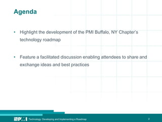 2Technology: Developing and Implementing a Roadmap
Agenda
• Highlight the development of the PMI Buffalo, NY Chapter’s
technology roadmap
• Feature a facilitated discussion enabling attendees to share and
exchange ideas and best practices
 