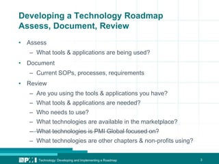 3
Developing a Technology Roadmap
Assess, Document, Review
• Assess
– What tools & applications are being used?
• Document
– Current SOPs, processes, requirements
• Review
– Are you using the tools & applications you have?
– What tools & applications are needed?
– Who needs to use?
– What technologies are available in the marketplace?
– What technologies is PMI Global focused on?
– What technologies are other chapters & non-profits using?
Technology: Developing and Implementing a Roadmap
 