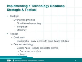 4
Implementing a Technology Roadmap
Strategic & Tactical
• Strategic
– Over-arching themes
• Cloud-based computing
• Integration
• Efficiency
• Tactical
– Quick wins
• Quickbooks – easy to move to cloud-based solution
– Connect to strategy
• Google Apps – should connect to themes
– Document repository
– Email
Technology: Developing and Implementing a Roadmap
 