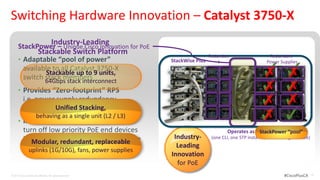 Switching Hardware Innovation – Catalyst 3750-X
                             Industry-Leading
      StackPower – Unique Cisco Innovation for PoE
                         Stackable Switch Platform                          Redundan                     Redundant
      • Adaptable “pool of power”                            StackWise Plus     t                       Power Supplies
           available to all Catalyst 3750-X
                  Stackable up to 9 units,
           switch stack members
                                                                              Fans
                                                                                                    ✓✓
                                                                                                    ✗ ✗
                  64Gbps stack interconnect
      • Provides “Zero-footprint” RPS                                                               ✓✓
                                                                                                    ✗ ✗
           i.e. power supply redundancy                                                             ✓✓
                                                                                                    ✗ ✗
                                                                                                    ✓✓
           without an RPS Stacking,
                     Unified
                       behaving as a single unit (L2 / L3)
      • Intelligent power shedding –
                                                                                                    ✗
           turn off low priority PoE end devices                                    Operates as a StackPower “pool”
                                                                                                  single switch
           in the eventredundant, replaceable                 Industry-
              Modular, of a power supply failure
                                                                             (one CLI, one STP instance, one routing instance)
                                                               Leading
                uplinks (1G/10G), fans, power supplies
                                                             Innovation
                                                               for PoE
© 2012 Cisco and/or its affiliates. All rights reserved.                                                         #CiscoPlusCA    19
 