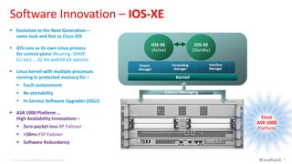 Software Innovation – IOS-XE
 Evolution to the Next Generation –
  same look and feel as Cisco IOS
                                                                 IOS-XE                      IOS-XE
 IOS runs as its own Linux process                              IOS-XE
                                                                     (Active)   Cisco        (Standby)
  for control plane (Routing, SNMP,
  CLI etc) … 32-bit and 64-bit options                                           IOS
                                                           Chassis              Forwarding            Interface
                                                           Manager               Manager              Manager
 Linux kernel with multiple processes
  running in protected memory for –                                               Kernel
       Fault containment
       Re-startability                                                     Control Messaging

       In-Service Software Upgrades (ISSU)

 ASR 1000 Platform …
  High Availability Innovations –                                                                                   Cisco
                                                                                                                  ASR 1000
       Zero-packet-loss RP Failover                                                                              Platform
       <50ms ESP Failover
       Software Redundancy


© 2012 Cisco and/or its affiliates. All rights reserved.                                                           #CiscoPlusCA   24
 