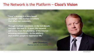 The Network is the Platform – Cisco’s Vision

             “Cisco’s strategy is a story based
              on change – the market transitions
              that affect our customers.

                Through multiple transitions in the last decade
                and over the next 3 – 5 years, the network
                will evolve from the plumbing of the Internet –
                providing connectivity – to the platform
                that enables people to experience life.”


                                                                   John Chambers,
                                                           Chairman and CEO, Cisco Systems



© 2012 Cisco and/or its affiliates. All rights reserved.                                     #CiscoPlusCA   4
 