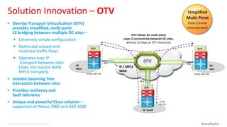 Solution Innovation – OTV                                                                                                           Simplified
                                                                                                                                    Multi-Point
 Overlay Transport Virtualization (OTV)                                                                                             Data Centre
      provides simplified, multi-point                                                                                              Interconnect
      L2 bridging between multiple DC sites –                                                    OTV allows for multi-point
        Extremely simple configuration                                                    Layer 2 connectivity between DC sites,
                                                                                             without L2 loops or STP interaction
        Optimized unicast and                                       OTV                                                                     OTV
         multicast traffic flows
        Operates over IP
          transport between sites                                                 IP A                                              IP B
                                                           DC                                                                                              DC
         (does not require WAN                                                           IP / MPLS
                                                           West                                                                                            East
         MPLS transport)                                                                 WAN
                                                                  VLANs 100-109                                                            VLANs 100-109

 Isolates Spanning Tree
                                                                                                       IP C
      interaction between sites
                                                                                                              OTV
 Provides resiliency and
      fault tolerance
 Unique and powerful Cisco solution –                                                                                VLANs
                                                                                                                     100-109
      supported on Nexus 7000 and ASR 1000
                                                                                                         DC South



© 2012 Cisco and/or its affiliates. All rights reserved.                                                                                         #CiscoPlusCA     31
 