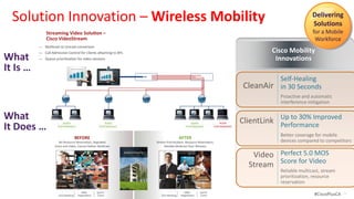 Solution Innovation – Wireless Mobility                                                                                                                                                              Delivering
                                                                                                                                                                                                       Solutions
                    Streaming Video Challenges –
                                           Solu on –                                                                                                                                                   for a Mobile
              Advanced Beam Forming
                    RF Limita ons
              Technology VideoStream
                    Cisco to Improve                                                                                                                                                                    Workforce
                 Industry’s First Chip-Level
              Client Deviceto Unicast cast video over RF at scale
                    Mul ve Performance
                 ― Cannot deliver mul conversion at switch                                                           ― Proac ve, always-on monitoring
                 Proac cast and Automa c
                 Interference Protec for clients a aching to APs Media Rich
         “Nice to Have”overloads networkon
                 ― Video
                    Call Admission Control
                                      Pervasive
                                                               100                      Mission Critical             ― Detailed, hardware-based                                       Cisco Mobility
What                   ―             BEFORE
                           and degrades other for video sessions
                           Queue priori za on
                           Beam Not Directed Towards Legacy
                           applica on performance
                                                                     Applications               AFTER
                                                          Video Streaming Without Reliablecollec onTowards Client
                                                                                      data Mul castASIC
                                                                                       Beam Directed
                                                                                                   20
                                                                                                     in                                                                                Innovations
It Is …                ― Unable to ng In Lower Performance
                       A/G Client Resul
                            deliver
                                                                              63
                                                                                        Wireless Client
                                                                                        97
                                                                                                                     ― Wi-Fi and non-Wi-Fi
                                                                                                                       Resul ng In Be er Performance
                                                                                                                           interference detec on
                                                                                         Performance
                           802.11a/g
                            business-    X                  Beam Strength                                 WLC        802.11a/g
                                                                                                                     ― Interference impact
                                                                                                                                                    SWITCH
                                                                                                                                               Beam Forming
                                                                                                                                                                                        Self-Healing
                            quality
                                                                                                                                                                             CleanAir
                                                                                   90             35
                                                                                                                           and loca on across en re system
                            video                                                                                                                                                       in 30 Seconds
                                                                                                                     ― Historical troubleshoo ng data
                                             AP                                AP                            AP                                       AP
                                                                                                                                                                                        Proactive and automatic
                                                                                                                                                                                        interference mitigation
                                                                                   Detect | Classify | Locate | Mi gate

What                                     802.11n                                                                                    802.11n
                                                                                                                                                                                        Up to 30% Improved
                                                                                                                                                                             ClientLink Performance
It Does …
                                         GOOD
                                  POOR PERFORMANCE                         GOOD
                                                                     POOR PERFORMANCE                                                             GOOD
                                                                                                                                                POOR PERFORMANCE   POOR
                                     PERFORMANCE
                                                       BEFORE          PERFORMANCE
                                                                                                                                 AFTER        PERFORMANCE      PERFORMANCE

                                      Wireless Interference Decreases
                                             BEFORE                                                         CleanAir Mi gates RF Interference
                                                                                                                                   AFTER                                                Better coverage for mobile
                                                  BEFORE                                                                          AFTER
                                      NoReliability and Degraded
                                         Client-link Disabled Performance
                                        Resource Reserva on,                                              Improving Reliability and Performance
                                                                                                                              Client-link Enabled
                                                                                                                 Stream Priori za on, Resource Reserva on,                              devices compared to competitors
            Hotspot                 Voice and Video, Cannot Deliver Mul cast                                               Reliable Mul cast Over Wireless
                                                                                         Wireless Client


                                   AIR QUALITY System                         PERFORMANCE
                                                                                         Performance
                                                                                         Global Enterprise
                                                                                                             AIR QUALITY                            PERFORMANCE                 Video Perfect 5.0 MOS
                                                                                                                                                                                      Score for Video
                                       Management                                       Capacity                     Self Healing                                              Stream
                                                                                                                  and Optimizing                                                        Reliable multicast, stream
                                                                                                                                                                                        prioritization, resource
                                                                                                                                                                                        reservation
                                 Lower Data Rates          M&A       Sports                                                Higher Data Rates
                                                                                                                                        M&A           Sports
  © 2012 Cisco and/or its affiliates. All rightsMee ng
                                           CEO reserved. Nego a on    Event                                           CEO Mee ng       Nego a on       Event                                            #CiscoPlusCA   33
 