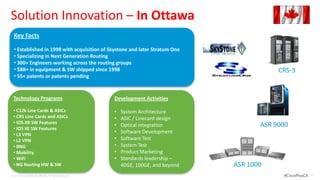 Solution Innovation – In Ottawa
  Key Facts
                            Traditional Campus Design
  • Established in 1998 with acquisition of Skystone and later Stratum One
  • Specializing in Next Generation Routing
  • 300+ Engineers working across the routing groups
  • $8B+ in equipment & SW shipped since 1998                                                        CRS-3
  • 55+ patents or patents pending


  Technology Programs                                      Development Activities

  • C12k Line Cards & ASICs                                •   System Architecture
  • CRS Line Cards and ASICs                               •   ASIC / Linecard design
  • IOS XR SW Features
  • IOS XE SW Features
                                                           •   Optical integration              ASR 9000
  • L3 VPN
                                                           •   Software Development
  • L2 VPN                                                 •   Software Test
  • BNG                                                    •   System Test
  • Mobility                                               •   Product Marketing
  • WiFi                                                   •   Standards leadership –
  • NG Routing HW & SW                                         40GE, 100GE, and beyond   ASR 1000
© 2012 Cisco and/or its affiliates. All rights reserved.                                              #CiscoPlusCA   35
 