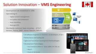 Solution Innovation – VMS Engineering
    •   Development lab established in 1996
    •   Specializing in:
                •    Digital content management
                •    Encryp on and En tlement
                •    Asset Workflow
                •    Next-gen EPG
    •   Worldwide customer base including -- AT & T,
        Verizon, Telstra, ONET, Korea Telecom, Bell,etc.

                                                           • 24 So ware Engineers in Toronto ( 16 developers, 8 QA )
                                                           • Performance and Scaling lab
                                                           • Agile and Test Driven Development Methodologies
                                                           • Development Technologies:
                                                               • Java Enterprise Edi on 6 – Seam, jBPM, JSF, ESB, etc.
                                                               • JBoss 5

© 2012 Cisco and/or its affiliates. All rights reserved.
                                                               • Oracle & SQL Server                                     #CiscoPlusCA   38
 