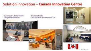 Solution Innovation – Canada Innovation Centre

 Experience + Demo Centre                                  Solutions Centre
 Evergreen Brick Works                                     Cisco Solutions and Innovation Lab
 Technology and innovation in historic Brownfield site     Bringing eco-system of partners, customers, and influencers to co-create,
 downtown Toronto; Centre for Green Cities                 validate, and commercialize solutions for sustainable communities




© 2012 Cisco and/or its affiliates. All rights reserved.                                                                               #CiscoPlusCA   40
 