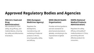 Approved Regulatory Bodies and Agencies
FDA (U.S. Food and
Drug
Administration)
Sets standards for food
safety, drug efficacy, and
medical devices, ensuring
the safety and effectiveness
of products.
EMA (European
Medicines Agency)
Regulates the
development,
manufacturing, and
marketing of medicinal
products in the EU,
ensuring quality, safety,
and efficacy.
WHO (World Health
Organization)
Provides technical guidance
and sets standards for
pharmaceutical products
globally, contributing to the
improvement of global
health.
NMPA (National
Medical Products
Administration)
Regulates the safety,
efficacy, and quality of
medical products in China,
promoting safe and
effective products for
consumers.
 