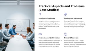 Practical Aspects and Problems
(Case Studies)
Regulatory Challenges
Navigating different regulatory systems
across countries can be challenging,
requiring thorough documentation and
potential modifications to meet specific
requirements.
Funding and Investment
Securing sufficient funding to support
technology development, research, and
commercialization can be a major hurdle,
especially for early-stage technologies.
Partnering and Collaboration
Finding suitable partners or collaborators to
share expertise, resources, and market
access is crucial for success, but forming
effective partnerships can be complex.
Time and Resources
Technology transfer can be a lengthy
process requiring significant time and
resources, potentially impacting timelines
and overall project feasibility.
 