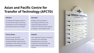 Asian and Pacific Centre for
Transfer of Technology (APCTD)
Mission
To facilitate technology transfer in
the Asia-Pacific region, promoting
sustainable economic development
and improving the lives of people.
Services
Provides training programs,
technology assessments, and
networking opportunities for
researchers and businesses seeking
to engage in technology transfer.
Focus Areas
Focuses on key areas like
biotechnology, agriculture, and
renewable energy, supporting the
development and transfer of critical
technologies in these fields.
Impact
Has a significant impact on fostering
innovation and sustainable
development by connecting
researchers and businesses with
opportunities for technology
transfer.
 